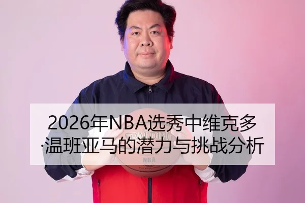 2026年NBA选秀中维克多·温班亚马的潜力与挑战分析