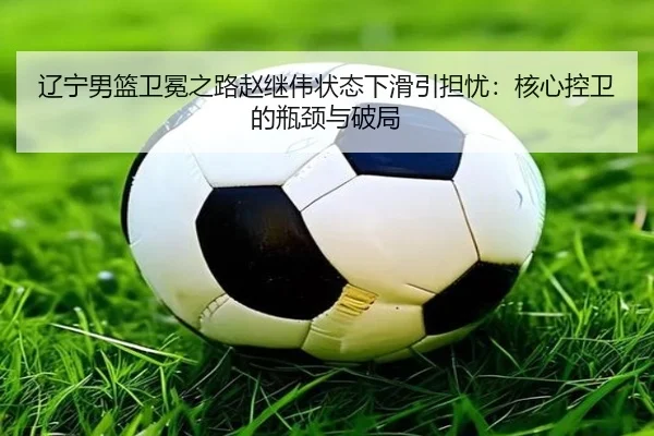 辽宁男篮卫冕之路赵继伟状态下滑引担忧：核心控卫的瓶颈与破局