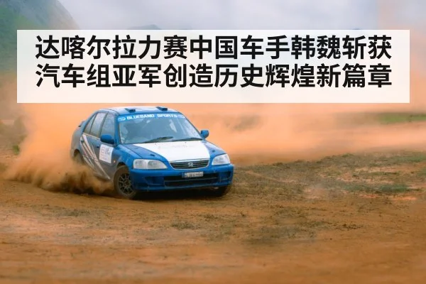 达喀尔拉力赛中国车手韩魏斩获汽车组亚军创造历史辉煌新篇章