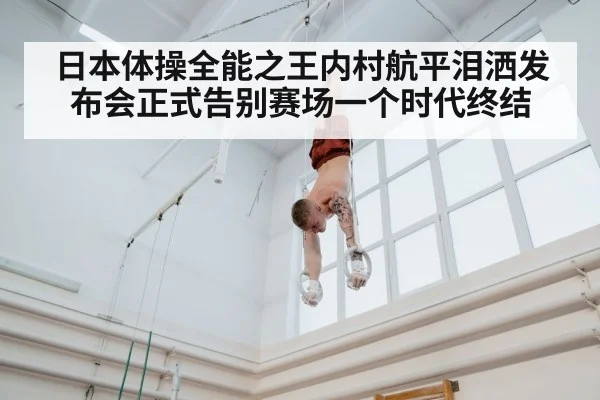 日本体操全能之王内村航平泪洒发布会正式告别赛场一个时代终结